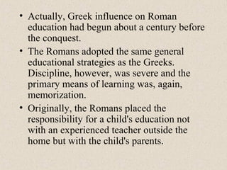 • Actually, Greek influence on Roman
education had begun about a century before
the conquest.
• The Romans adopted the same general
educational strategies as the Greeks.
Discipline, however, was severe and the
primary means of learning was, again,
memorization.
• Originally, the Romans placed the
responsibility for a child's education not
with an experienced teacher outside the
home but with the child's parents.
 