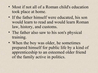 • Most if not all of a Roman child's education
took place at home.
• If the father himself were educated, his son
would learn to read and would learn Roman
law, history, and customs.
• The father also saw to his son's physical
training.
• When the boy was older, he sometimes
prepared himself for public life by a kind of
apprenticeship to an esteemed older friend
of the family active in politics.
 