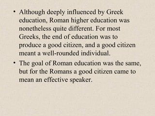 • Although deeply influenced by Greek
education, Roman higher education was
nonetheless quite different. For most
Greeks, the end of education was to
produce a good citizen, and a good citizen
meant a well-rounded individual.
• The goal of Roman education was the same,
but for the Romans a good citizen came to
mean an effective speaker.
 