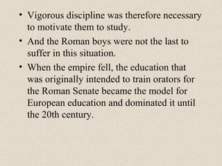 • Vigorous discipline was therefore necessary
to motivate them to study.
• And the Roman boys were not the last to
suffer in this situation.
• When the empire fell, the education that
was originally intended to train orators for
the Roman Senate became the model for
European education and dominated it until
the 20th century.
 