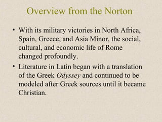 Overview from the Norton
• With its military victories in North Africa,
Spain, Greece, and Asia Minor, the social,
cultural, and economic life of Rome
changed profoundly.
• Literature in Latin began with a translation
of the Greek Odyssey and continued to be
modeled after Greek sources until it became
Christian.
 
