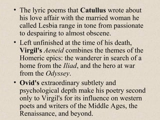 • The lyric poems that Catullus wrote about
his love affair with the married woman he
called Lesbia range in tone from passionate
to despairing to almost obscene.
• Left unfinished at the time of his death,
Virgil's Aeneid combines the themes of the
Homeric epics: the wanderer in search of a
home from the Iliad, and the hero at war
from the Odyssey.
• Ovid's extraordinary subtlety and
psychological depth make his poetry second
only to Virgil's for its influence on western
poets and writers of the Middle Ages, the
Renaissance, and beyond.
 