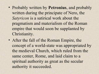 • Probably written by Petronius, and probably
written during the principate of Nero, the
Satyricon is a satirical work about the
pragmatism and materialism of the Roman
empire that would soon be supplanted by
Christianity.
• After the fall of the Roman Empire, the
concept of a world-state was appropriated by
the medieval Church, which ruled from the
same center, Rome, and laid claim to a
spiritual authority as great as the secular
authority it succeeded.
 
