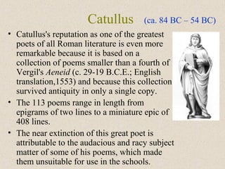 Catullus
• Catullus's reputation as one of the greatest
poets of all Roman literature is even more
remarkable because it is based on a
collection of poems smaller than a fourth of
Vergil's Aeneid (c. 29-19 B.C.E.; English
translation,1553) and because this collection
survived antiquity in only a single copy.
• The 113 poems range in length from
epigrams of two lines to a miniature epic of
408 lines.
• The near extinction of this great poet is
attributable to the audacious and racy subject
matter of some of his poems, which made
them unsuitable for use in the schools.
(ca. 84 BC – 54 BC)
 
