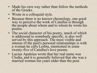 • Made his own way rather than follow the methods
of the Greeks.
• Wrote in a colloquial style.
• Because there is no known chronology, one good
way to perceive the work of Catullus is through
the people about whom and to whom he wrote his
poems.
• The social character of his poetry, much of which
is addressed to somebody specific, is also well
served by this approach. The most visible and
intense of the poet's personal relationships is with
a woman he calls Lesbia, mentioned in some
twenty-five of Catullus's love poems.
• Lucius Apuleius wrote that her real name was
Clodia, and it is generally believed that she was a
married woman ten years older than the poet.
 