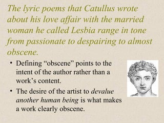 The lyric poems that Catullus wrote
about his love affair with the married
woman he called Lesbia range in tone
from passionate to despairing to almost
obscene.
• Defining “obscene” points to the
intent of the author rather than a
work’s content.
• The desire of the artist to devalue
another human being is what makes
a work clearly obscene.
 