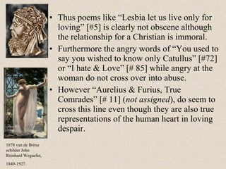 • Thus poems like “Lesbia let us live only for
loving” [#5] is clearly not obscene although
the relationship for a Christian is immoral.
• Furthermore the angry words of “You used to
say you wished to know only Catullus” [#72]
or “I hate & Love” [# 85] while angry at the
woman do not cross over into abuse.
• However “Aurelius & Furius, True
Comrades” [# 11] (not assigned), do seem to
cross this line even though they are also true
representations of the human heart in loving
despair.
1878 van de Britse
schilder John
Reinhard Weguelin,
1849-1927.
 