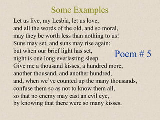 Some Examples
Let us live, my Lesbia, let us love,
and all the words of the old, and so moral,
may they be worth less than nothing to us!
Suns may set, and suns may rise again:
but when our brief light has set,
night is one long everlasting sleep.
Give me a thousand kisses, a hundred more,
another thousand, and another hundred,
and, when we’ve counted up the many thousands,
confuse them so as not to know them all,
so that no enemy may cast an evil eye,
by knowing that there were so many kisses.
Poem # 5
 