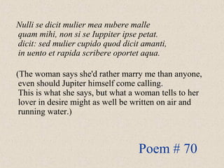 Nulli se dicit mulier mea nubere malle
quam mihi, non si se Iuppiter ipse petat.
dicit: sed mulier cupido quod dicit amanti,
in uento et rapida scribere oportet aqua.
(The woman says she'd rather marry me than anyone,
even should Jupiter himself come calling.
This is what she says, but what a woman tells to her
lover in desire might as well be written on air and
running water.)
Poem # 70
 