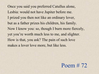 Once you said you preferred Catullus alone,
Lesbia: would not have Jupiter before me.
I prized you then not like an ordinary lover,
but as a father prizes his children, his family.
Now I know you: so, though I burn more fiercely,
yet you’re worth much less to me, and slighter.
How is that, you ask? The pain of such love
makes a lover love more, but like less.
Poem # 72
 