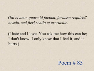 Odi et amo. quare id faciam, fortasse requiris?
nescio, sed fieri sentio et excrucior.
(I hate and I love. You ask me how this can be;
I don't know: I only know that I feel it, and it
hurts.)
Poem # 85
 