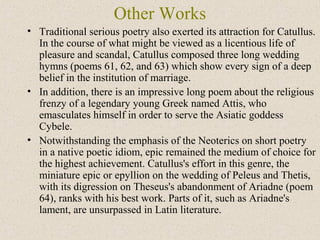 Other Works
• Traditional serious poetry also exerted its attraction for Catullus.
In the course of what might be viewed as a licentious life of
pleasure and scandal, Catullus composed three long wedding
hymns (poems 61, 62, and 63) which show every sign of a deep
belief in the institution of marriage.
• In addition, there is an impressive long poem about the religious
frenzy of a legendary young Greek named Attis, who
emasculates himself in order to serve the Asiatic goddess
Cybele.
• Notwithstanding the emphasis of the Neoterics on short poetry
in a native poetic idiom, epic remained the medium of choice for
the highest achievement. Catullus's effort in this genre, the
miniature epic or epyllion on the wedding of Peleus and Thetis,
with its digression on Theseus's abandonment of Ariadne (poem
64), ranks with his best work. Parts of it, such as Ariadne's
lament, are unsurpassed in Latin literature.
 
