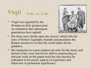 Virgil
• Virgil was regarded by the
Romans as their greatest poet,
an estimation that subsequent
generations have upheld.
• His fame rests chiefly upon the Aeneid, which tells the
story of Rome's legendary founder and proclaims the
Roman mission to civilize the world under divine
guidance.
• His reputation as a poet endures not only for the music and
diction of his verse and for his skill in constructing an
intricate work on the grand scale but also because he
embodied in his poetry aspects of experience and
behaviour of permanent significance.
70 BC--21, 19 BC
 