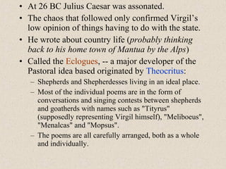 • At 26 BC Julius Caesar was assonated.
• The chaos that followed only confirmed Virgil’s
low opinion of things having to do with the state.
• He wrote about country life (probably thinking
back to his home town of Mantua by the Alps)
• Called the Eclogues, -- a major developer of the
Pastoral idea based originated by Theocritus:
– Shepherds and Shepherdesses living in an ideal place.
– Most of the individual poems are in the form of
conversations and singing contests between shepherds
and goatherds with names such as "Tityrus"
(supposedly representing Virgil himself), "Meliboeus",
"Menalcas" and "Mopsus".
– The poems are all carefully arranged, both as a whole
and individually.
 