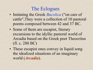 • Imitating the Greek Bucolica ("on care of
cattle",They were a collection of 10 pastoral
poems composed between 42 and 37 BC.
• Some of them are escapist, literary
excursions to the idyllic pastoral world of
Arcadia based on the Greek poet Theocritus
(fl. c. 280 BC)
• These escapist ones convey in liquid song
the idealized situations of an imaginary
world (Arcadia).
The Eclogues
 