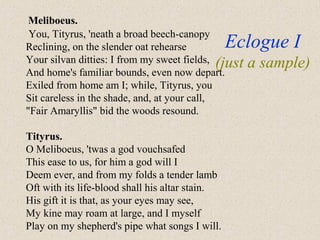 Eclogue I
(just a sample)
Meliboeus.
You, Tityrus, 'neath a broad beech-canopy
Reclining, on the slender oat rehearse
Your silvan ditties: I from my sweet fields,
And home's familiar bounds, even now depart.
Exiled from home am I; while, Tityrus, you
Sit careless in the shade, and, at your call,
"Fair Amaryllis" bid the woods resound.
Tityrus.
O Meliboeus, 'twas a god vouchsafed
This ease to us, for him a god will I
Deem ever, and from my folds a tender lamb
Oft with its life-blood shall his altar stain.
His gift it is that, as your eyes may see,
My kine may roam at large, and I myself
Play on my shepherd's pipe what songs I will.
 