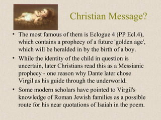 Christian Message?
• The most famous of them is Eclogue 4 (PP Ecl.4),
which contains a prophecy of a future 'golden age',
which will be heralded in by the birth of a boy.
• While the identity of the child in question is
uncertain, later Christians read this as a Messianic
prophecy - one reason why Dante later chose
Virgil as his guide through the underworld.
• Some modern scholars have pointed to Virgil's
knowledge of Roman Jewish families as a possible
route for his near quotations of Isaiah in the poem.
 