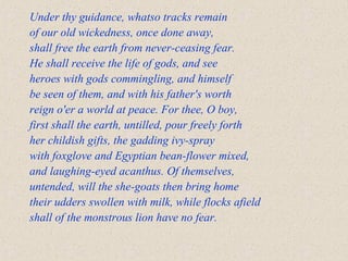 Under thy guidance, whatso tracks remain
of our old wickedness, once done away,
shall free the earth from never-ceasing fear.
He shall receive the life of gods, and see
heroes with gods commingling, and himself
be seen of them, and with his father's worth
reign o'er a world at peace. For thee, O boy,
first shall the earth, untilled, pour freely forth
her childish gifts, the gadding ivy-spray
with foxglove and Egyptian bean-flower mixed,
and laughing-eyed acanthus. Of themselves,
untended, will the she-goats then bring home
their udders swollen with milk, while flocks afield
shall of the monstrous lion have no fear.
 