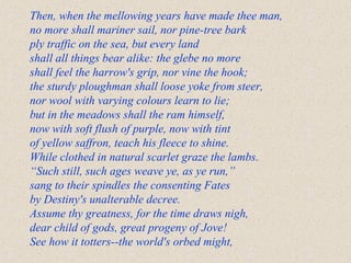 Then, when the mellowing years have made thee man,
no more shall mariner sail, nor pine-tree bark
ply traffic on the sea, but every land
shall all things bear alike: the glebe no more
shall feel the harrow's grip, nor vine the hook;
the sturdy ploughman shall loose yoke from steer,
nor wool with varying colours learn to lie;
but in the meadows shall the ram himself,
now with soft flush of purple, now with tint
of yellow saffron, teach his fleece to shine.
While clothed in natural scarlet graze the lambs.
“Such still, such ages weave ye, as ye run,”
sang to their spindles the consenting Fates
by Destiny's unalterable decree.
Assume thy greatness, for the time draws nigh,
dear child of gods, great progeny of Jove!
See how it totters--the world's orbed might,
 