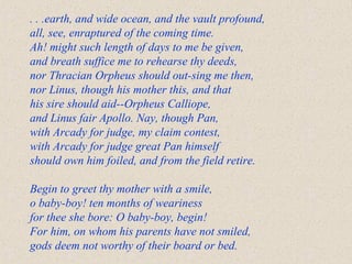 . . .earth, and wide ocean, and the vault profound,
all, see, enraptured of the coming time.
Ah! might such length of days to me be given,
and breath suffice me to rehearse thy deeds,
nor Thracian Orpheus should out-sing me then,
nor Linus, though his mother this, and that
his sire should aid--Orpheus Calliope,
and Linus fair Apollo. Nay, though Pan,
with Arcady for judge, my claim contest,
with Arcady for judge great Pan himself
should own him foiled, and from the field retire.
Begin to greet thy mother with a smile,
o baby-boy! ten months of weariness
for thee she bore: O baby-boy, begin!
For him, on whom his parents have not smiled,
gods deem not worthy of their board or bed.
 