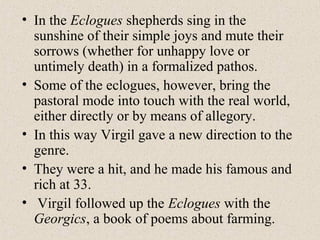 • In the Eclogues shepherds sing in the
sunshine of their simple joys and mute their
sorrows (whether for unhappy love or
untimely death) in a formalized pathos.
• Some of the eclogues, however, bring the
pastoral mode into touch with the real world,
either directly or by means of allegory.
• In this way Virgil gave a new direction to the
genre.
• They were a hit, and he made his famous and
rich at 33.
• Virgil followed up the Eclogues with the
Georgics, a book of poems about farming.
 