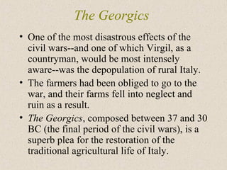 The Georgics
• One of the most disastrous effects of the
civil wars--and one of which Virgil, as a
countryman, would be most intensely
aware--was the depopulation of rural Italy.
• The farmers had been obliged to go to the
war, and their farms fell into neglect and
ruin as a result.
• The Georgics, composed between 37 and 30
BC (the final period of the civil wars), is a
superb plea for the restoration of the
traditional agricultural life of Italy.
 
