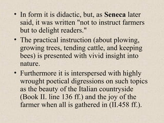 • In form it is didactic, but, as Seneca later
said, it was written "not to instruct farmers
but to delight readers."
• The practical instruction (about plowing,
growing trees, tending cattle, and keeping
bees) is presented with vivid insight into
nature.
• Furthermore it is interspersed with highly
wrought poetical digressions on such topics
as the beauty of the Italian countryside
(Book II. line 136 ff.) and the joy of the
farmer when all is gathered in (II.458 ff.).
 