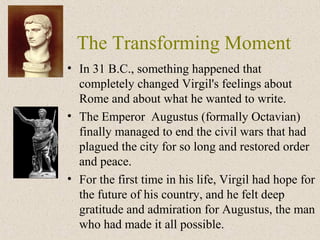 The Transforming Moment
• In 31 B.C., something happened that
completely changed Virgil's feelings about
Rome and about what he wanted to write.
• The Emperor Augustus (formally Octavian)
finally managed to end the civil wars that had
plagued the city for so long and restored order
and peace.
• For the first time in his life, Virgil had hope for
the future of his country, and he felt deep
gratitude and admiration for Augustus, the man
who had made it all possible.
 