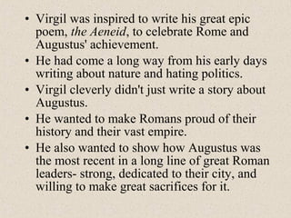• Virgil was inspired to write his great epic
poem, the Aeneid, to celebrate Rome and
Augustus' achievement.
• He had come a long way from his early days
writing about nature and hating politics.
• Virgil cleverly didn't just write a story about
Augustus.
• He wanted to make Romans proud of their
history and their vast empire.
• He also wanted to show how Augustus was
the most recent in a long line of great Roman
leaders- strong, dedicated to their city, and
willing to make great sacrifices for it.
 