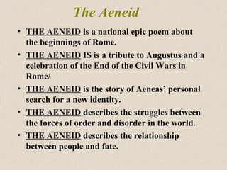 The Aeneid
• THE AENEID is a national epic poem about
the beginnings of Rome.
• THE AENEID IS is a tribute to Augustus and a
celebration of the End of the Civil Wars in
Rome/
• THE AENEID is the story of Aeneas’ personal
search for a new identity.
• THE AENEID describes the struggles between
the forces of order and disorder in the world.
• THE AENEID describes the relationship
between people and fate.
 