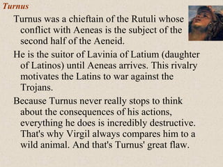 Turnus
Turnus was a chieftain of the Rutuli whose
conflict with Aeneas is the subject of the
second half of the Aeneid.
He is the suitor of Lavinia of Latium (daughter
of Latinos) until Aeneas arrives. This rivalry
motivates the Latins to war against the
Trojans.
Because Turnus never really stops to think
about the consequences of his actions,
everything he does is incredibly destructive.
That's why Virgil always compares him to a
wild animal. And that's Turnus' great flaw.
 