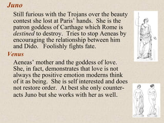 Juno
Still furious with the Trojans over the beauty
contest she lost at Paris’ hands. She is the
patron goddess of Carthage which Rome is
destined to destroy. Tries to stop Aeneas by
encouraging the relationship between him
and Dido. Foolishly fights fate.
Venus
Aeneas’ mother and the goddess of love.
She, in fact, demonstrates that love is not
always the positive emotion moderns think
of it as being. She is self interested and does
not restore order. At best she only counter-
acts Juno but she works with her as well.
 