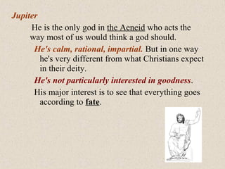 Jupiter
He is the only god in the Aeneid who acts the
way most of us would think a god should.
He's calm, rational, impartial. But in one way
he's very different from what Christians expect
in their deity.
He's not particularly interested in goodness.
His major interest is to see that everything goes
according to fate.
 