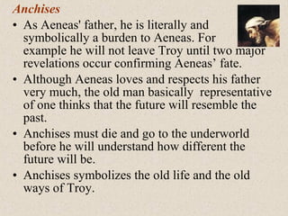 Anchises
• As Aeneas' father, he is literally and
symbolically a burden to Aeneas. For
example he will not leave Troy until two major
revelations occur confirming Aeneas’ fate.
• Although Aeneas loves and respects his father
very much, the old man basically representative
of one thinks that the future will resemble the
past.
• Anchises must die and go to the underworld
before he will understand how different the
future will be.
• Anchises symbolizes the old life and the old
ways of Troy.
 