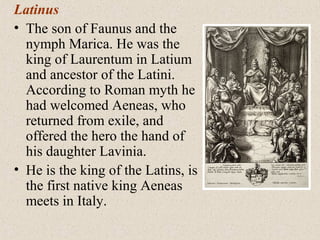 Latinus
• The son of Faunus and the
nymph Marica. He was the
king of Laurentum in Latium
and ancestor of the Latini.
According to Roman myth he
had welcomed Aeneas, who
returned from exile, and
offered the hero the hand of
his daughter Lavinia.
• He is the king of the Latins, is
the first native king Aeneas
meets in Italy.
 