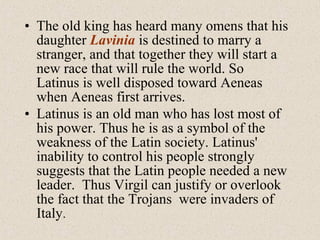 • The old king has heard many omens that his
daughter Lavinia is destined to marry a
stranger, and that together they will start a
new race that will rule the world. So
Latinus is well disposed toward Aeneas
when Aeneas first arrives.
• Latinus is an old man who has lost most of
his power. Thus he is as a symbol of the
weakness of the Latin society. Latinus'
inability to control his people strongly
suggests that the Latin people needed a new
leader. Thus Virgil can justify or overlook
the fact that the Trojans were invaders of
Italy.
 