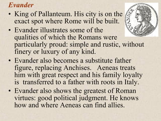 Evander
• King of Pallanteum. His city is on the
exact spot where Rome will be built.
• Evander illustrates some of the
qualities of which the Romans were
particularly proud: simple and rustic, without
finery or luxury of any kind.
• Evander also becomes a substitute father
figure, replacing Anchises. Aeneas treats
him with great respect and his family loyalty
is transferred to a father with roots in Italy.
• Evander also shows the greatest of Roman
virtues: good political judgment. He knows
how and where Aeneas can find allies.
 