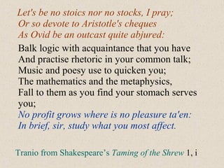 Let's be no stoics nor no stocks, I pray;
Or so devote to Aristotle's cheques
As Ovid be an outcast quite abjured:
Balk logic with acquaintance that you have
And practise rhetoric in your common talk;
Music and poesy use to quicken you;
The mathematics and the metaphysics,
Fall to them as you find your stomach serves
you;
No profit grows where is no pleasure ta'en:
In brief, sir, study what you most affect.
Tranio from Shakespeare’s Taming of the Shrew 1, i
 