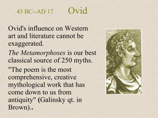 Ovid
Ovid's influence on Western
art and literature cannot be
exaggerated.
The Metamorphoses is our best
classical source of 250 myths.
"The poem is the most
comprehensive, creative
mythological work that has
come down to us from
antiquity" (Galinsky qt. in
Brown)..
43 BC--AD 17
 