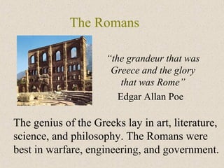 The Romans
“the grandeur that was
Greece and the glory
that was Rome”
Edgar Allan Poe
The genius of the Greeks lay in art, literature,
science, and philosophy. The Romans were
best in warfare, engineering, and government.
 