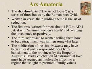 Ars Amatoria
• The Ars Amatoria ("The Art of Love") is a
series of three books by the Roman poet Ovid.
• Written in verse, their guiding theme is the art of
seduction.
• The first two, written for men about 1 BC to AD 1
, deal with 'winning women's hearts' and 'keeping
the loved one', respectively.
• The third, addressed to women telling them how
to best attract men, was written somewhat later.
• The publication of the Ars Amatoria may have
been at least partly responsible for Ovid's
banishment to the provinces by the Emperor
Augustus. Ovid’s celebration of extramarital love
must have seemed an intolerable affront to a
regime that sought to promote ‘family values
 