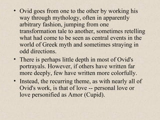 • Ovid goes from one to the other by working his
way through mythology, often in apparently
arbitrary fashion, jumping from one
transformation tale to another, sometimes retelling
what had come to be seen as central events in the
world of Greek myth and sometimes straying in
odd directions.
• There is perhaps little depth in most of Ovid's
portrayals. However, if others have written far
more deeply, few have written more colorfully.
• Instead, the recurring theme, as with nearly all of
Ovid's work, is that of love -- personal love or
love personified as Amor (Cupid).
 