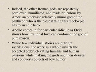 • Indeed, the other Roman gods are repeatedly
perplexed, humiliated, and made ridiculous by
Amor, an otherwise relatively minor god of the
pantheon who is the closest thing this mock-epic
has to an epic hero.
• Apollo comes in for particular ridicule as Ovid
shows how irrational love can confound the god of
pure reason.
• While few individual stories are outright
sacrilegious, the work as a whole inverts the
accepted order, elevating humans and human
passions while making the gods and their desires
and conquests objects of low humor.
 