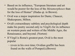 • Based on its influence, "European literature and art
would be poorer for the loss of the Metamorphoses than
for the loss of Homer" (Hadas qt. in Brown).
• Ovid was a major inspiration for Dante, Chaucer,
Shakespeare, Milton.
• Ovid's extraordinary subtlety and psychological depth
make his poetry second only to Virgil's for its influence
on western poets and writers of the Middle Ages, the
Renaissance, and beyond. (Norton)
• If Virgil is Rome's greatest poet, Ovid is the most
popular
– (even in his own time; Ovidian graffiti has been
found on the walls of Pompeii).(Brown)
 