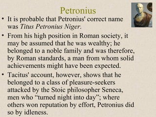 Petronius
• It is probable that Petronius' correct name
was Titus Petronius Niger.
• From his high position in Roman society, it
may be assumed that he was wealthy; he
belonged to a noble family and was therefore,
by Roman standards, a man from whom solid
achievements might have been expected.
• Tacitus' account, however, shows that he
belonged to a class of pleasure-seekers
attacked by the Stoic philosopher Seneca,
men who “turned night into day”; where
others won reputation by effort, Petronius did
so by idleness.
 