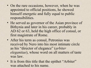 • On the rare occasions, however, when he was
appointed to official positions, he showed
himself energetic and fully equal to public
responsibilities.
• He served as governor of the Asian province of
Bithynia and later in his career, probably in
AD 62 or 63, held the high office of consul, or
first magistrate of Rome.
• After his term as consul, Petronius was
received by Nero into his most intimate circle
as his “director of elegance” (arbiter
elegantiae), whose word on all matters of taste
was law.
• It is from this title that the epithet “Arbiter”
was attached to his name.
 