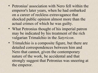 • Petronius' association with Nero fell within the
emperor's later years, when he had embarked
on a career of reckless extravagance that
shocked public opinion almost more than the
actual crimes of which he was guilty.
• What Petronius thought of his imperial patron
may be indicated by his treatment of the rich
vulgarian Trimalchio in the Satyricon.
• Trimalchio is a composite figure, but there are
detailed correspondences between him and
Nero that cannot, given the contemporary
nature of the work, be accidental and that
strongly suggest that Petronius was sneering at
the emperor.
 