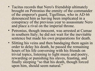 • Tacitus records that Nero's friendship ultimately
brought on Petronius the enmity of the commander
of the emperor's guard, Tigellinus, who in AD 66
denounced him as having been implicated in a
conspiracy of the previous year to assassinate Nero
and place a rival on the imperial throne.
• Petronius, though innocent, was arrested at Cumae
in southern Italy; he did not wait for the inevitable
sentence but made his own preparations for death.
• Slitting his veins and then bandaging them again in
order to delay his death, he passed the remaining
hours of his life conversing with his friends on
trivial topics, listening to light music and poetry,
rewarding or punishing his slaves, feasting, and
finally sleeping “so that his death, though forced
upon him, should seem natural.”
 
