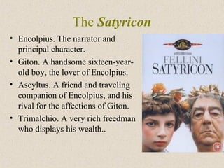 The Satyricon
• Encolpius. The narrator and
principal character.
• Giton. A handsome sixteen-year-
old boy, the lover of Encolpius.
• Ascyltus. A friend and traveling
companion of Encolpius, and his
rival for the affections of Giton.
• Trimalchio. A very rich freedman
who displays his wealth..
 
