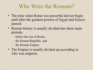 Who Were the Romans?
• The time when Rome was powerful did not begin
until after the greatest powers of Egypt and Greece
passed.
• Roman history is usually divided into three main
periods:
– before the rise of Rome,
– the Roman Republic, and
– the Roman Empire.
• The Empire is usually divided up according to
who was emperor.
 
